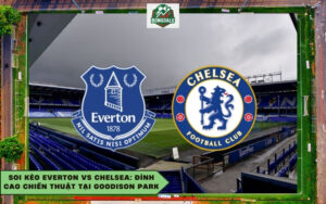 Soi Kèo Everton Vs Chelsea: Đỉnh Cao Chiến Thuật Tại Goodison Park